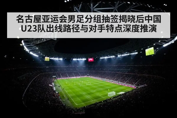 名古屋亚运会男足分组抽签揭晓后中国U23队出线路径与对手特点深度推演